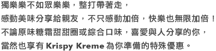 獨樂樂不如眾樂樂，整打帶著走，感動美味分享給親友，不只感動加倍，快樂也無限加倍！
                                    不論原味糖霜甜甜圈或綜合口味，喜愛與人分享的你，當然也享有Krispy Kreme為你準備的特殊優惠。